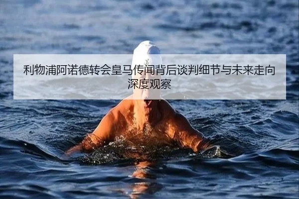 利物浦阿诺德转会皇马传闻背后谈判细节与未来走向深度观察