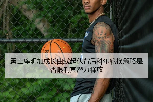 勇士库明加成长曲线起伏背后科尔轮换策略是否限制其潜力释放