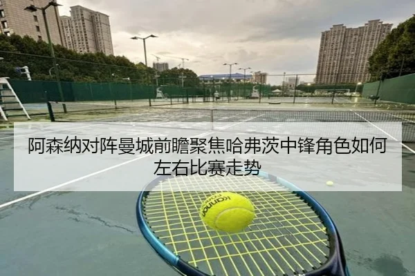 阿森纳对阵曼城前瞻聚焦哈弗茨中锋角色如何左右比赛走势