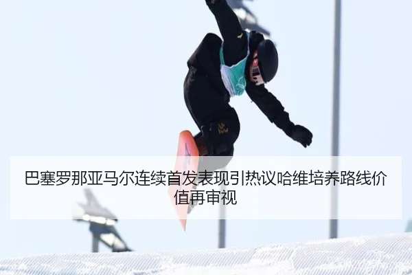 巴塞罗那亚马尔连续首发表现引热议哈维培养路线价值再审视