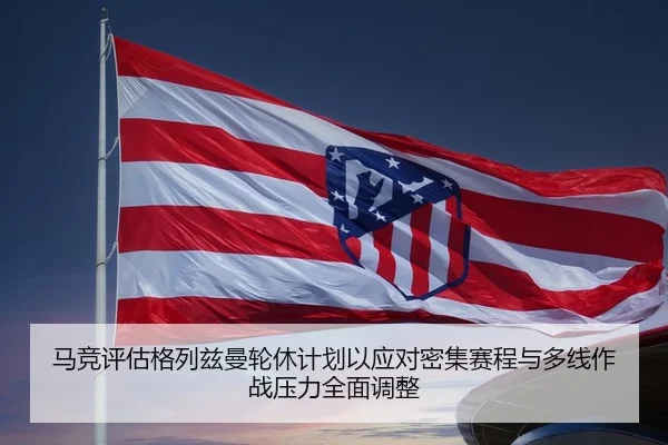 马竞评估格列兹曼轮休计划以应对密集赛程与多线作战压力全面调整