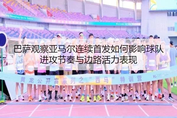巴萨观察亚马尔连续首发如何影响球队进攻节奏与边路活力表现