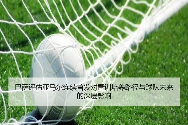 巴萨评估亚马尔连续首发对青训培养路径与球队未来的深层影响