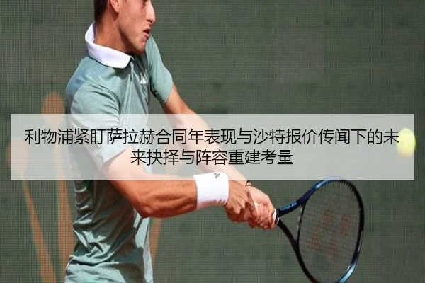 利物浦紧盯萨拉赫合同年表现与沙特报价传闻下的未来抉择与阵容重建考量