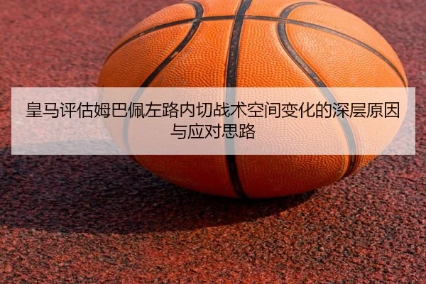 皇马评估姆巴佩左路内切战术空间变化的深层原因与应对思路