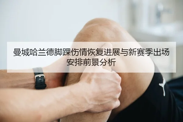 曼城哈兰德脚踝伤情恢复进展与新赛季出场安排前景分析